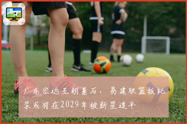 广东宏远王朝基石,易建联篮板纪录或将在2029年被新星追平