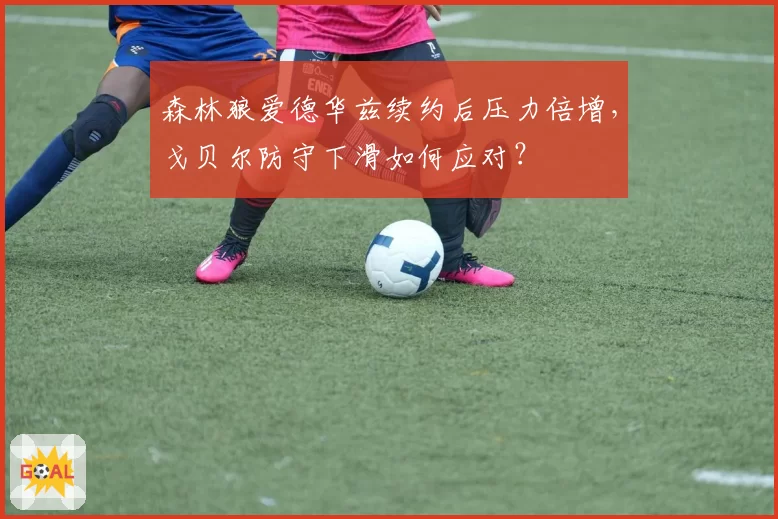 森林狼爱德华兹续约后压力倍增，戈贝尔防守下滑如何应对？