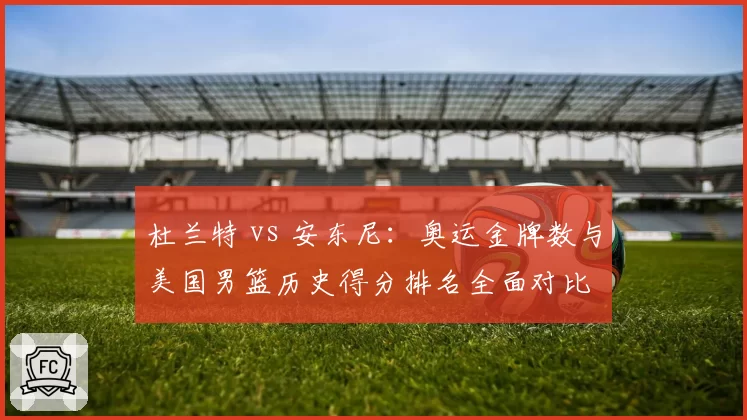杜兰特 vs 安东尼:奥运金牌数与美国男篮历史得分排名全面对比