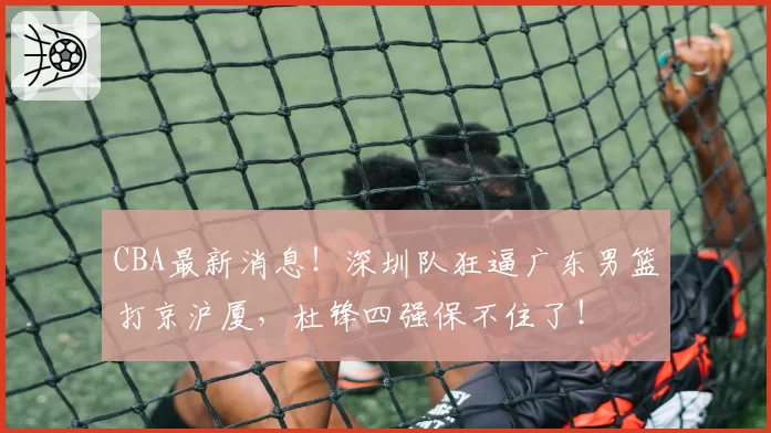 CBA最新消息！深圳队狂逼广东男篮打京沪厦，杜锋四强保不住了！