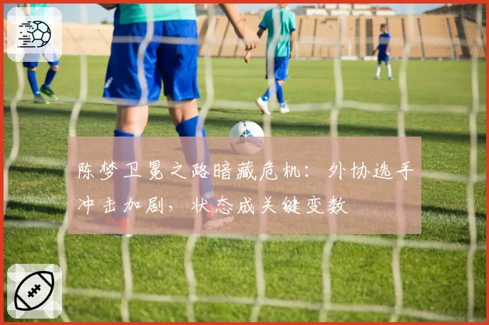 陈梦卫冕之路暗藏危机：外协选手冲击加剧，状态成关键变数