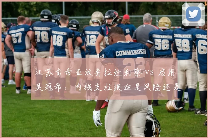 江苏肯帝亚放弃拉杜利察 vs 启用吴冠希,内线支柱换血是风险还是机遇?