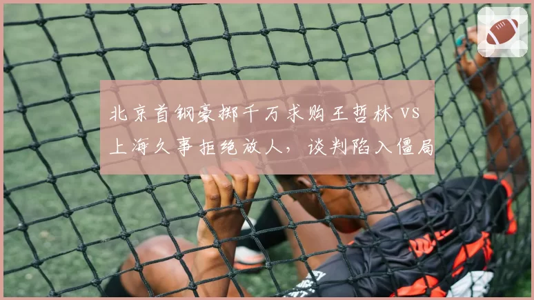 北京首钢豪掷千万求购王哲林 vs 上海久事拒绝放人,谈判陷入僵局