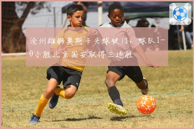 沧州雄狮奥斯卡头球破门，球队1-0小胜北京国安取得三连胜