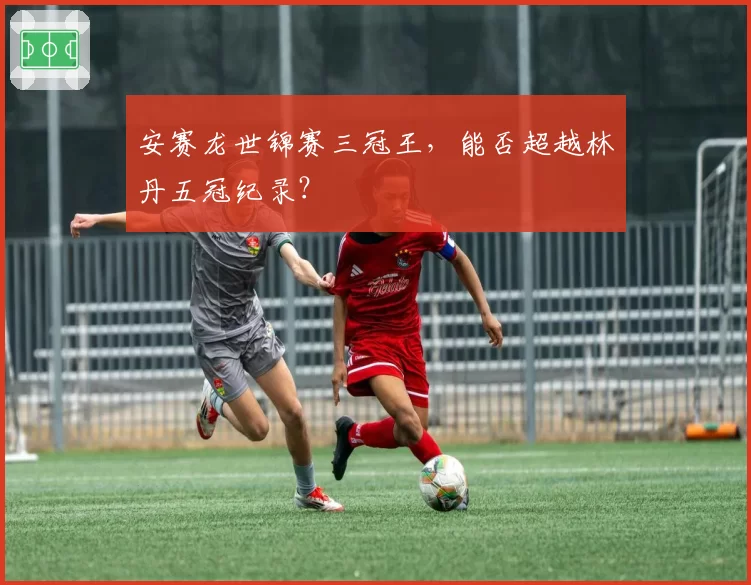 安赛龙世锦赛三冠王，能否超越林丹五冠纪录？