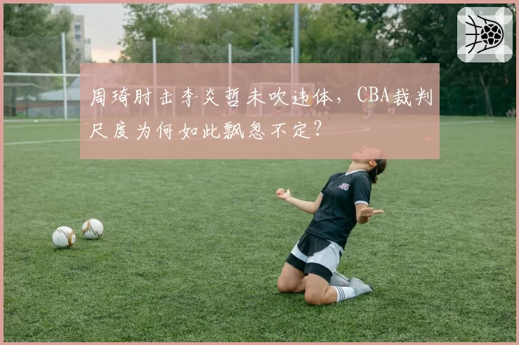 周琦肘击李炎哲未吹违体,CBA裁判尺度为何如此飘忽不定?