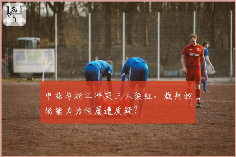 申花与浙江冲突三人染红，裁判控场能力为何屡遭质疑？