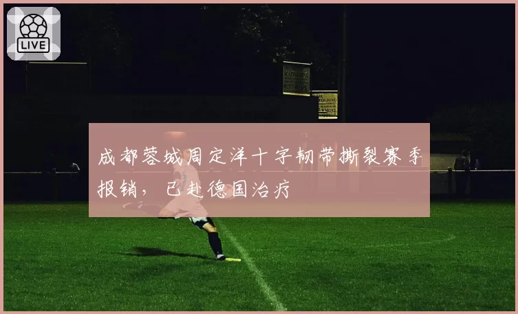 成都蓉城周定洋十字韧带撕裂赛季报销，已赴德国治疗