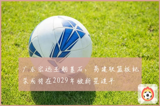 广东宏远王朝基石,易建联篮板纪录或将在2029年被新星追平