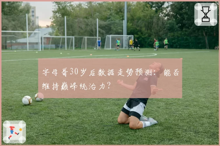 字母哥30岁后数据走势预测：能否维持巅峰统治力？