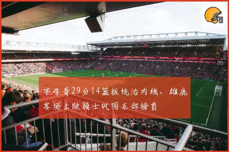 字母哥29分14篮板统治内线，雄鹿客场击败骑士巩固东部榜首