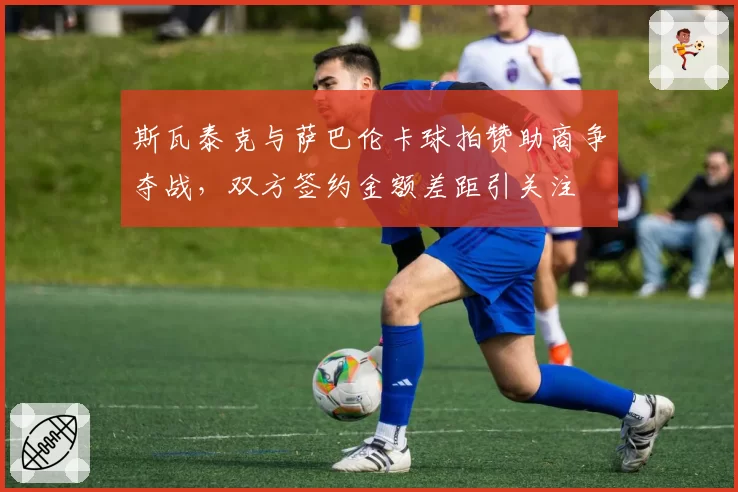 斯瓦泰克与萨巴伦卡球拍赞助商争夺战，双方签约金额差距引关注
