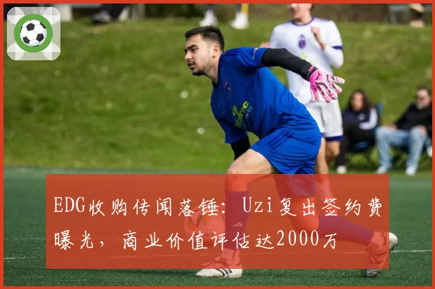 EDG收购传闻落锤:Uzi复出签约费曝光,商业价值评估达2000万