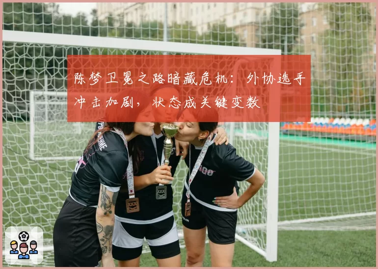 陈梦卫冕之路暗藏危机：外协选手冲击加剧，状态成关键变数