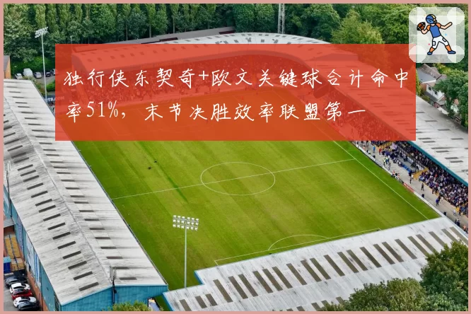 独行侠东契奇+欧文关键球合计命中率51%，末节决胜效率联盟第一
