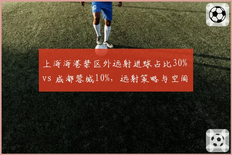 上海海港禁区外远射进球占比30% vs 成都蓉城10%，远射策略与空间利用
