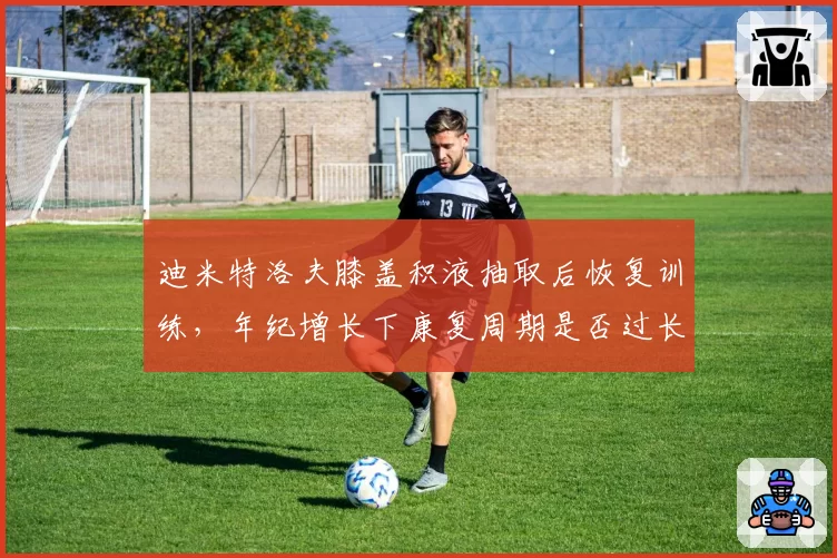 迪米特洛夫膝盖积液抽取后恢复训练，年纪增长下康复周期是否过长？
