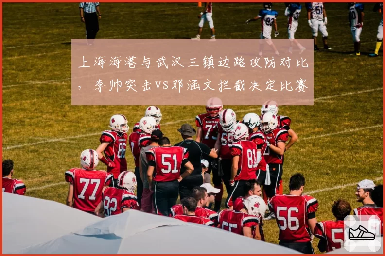 上海海港与武汉三镇边路攻防对比,李帅突击vs邓涵文拦截决定比赛走向?