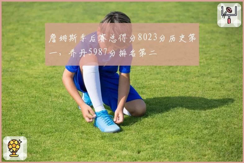 詹姆斯季后赛总得分8023分历史第一，乔丹5987分排名第二