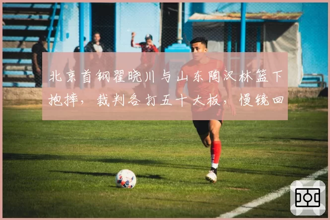 北京首钢翟晓川与山东陶汉林篮下抱摔，裁判各打五十大板，慢镜回放显示明显违体