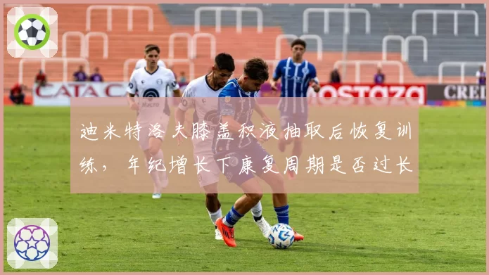 迪米特洛夫膝盖积液抽取后恢复训练，年纪增长下康复周期是否过长？