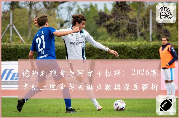 德约科维奇与阿尔卡拉斯：2026赛季红土胜率与关键分数据深度解析