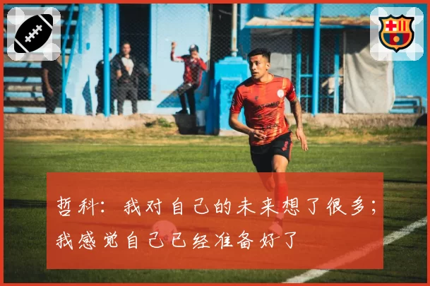 哲科:我对自己的未来想了很多;我感觉自己已经准备好了