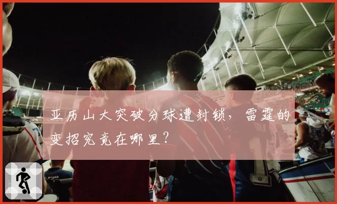 亚历山大突破分球遭封锁,雷霆的变招究竟在哪里?