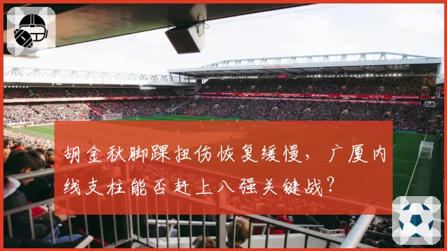 胡金秋脚踝扭伤恢复缓慢,广厦内线支柱能否赶上八强关键战?