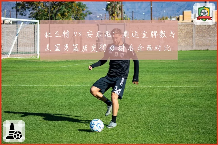 杜兰特 vs 安东尼：奥运金牌数与美国男篮历史得分排名全面对比
