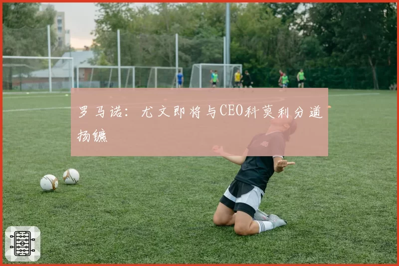 罗马诺:尤文即将与CEO科莫利分道扬镳