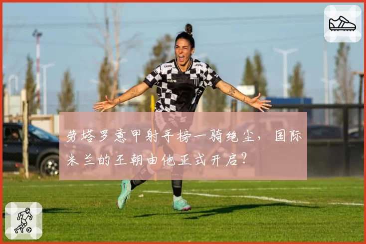 劳塔罗意甲射手榜一骑绝尘,国际米兰的王朝由他正式开启?