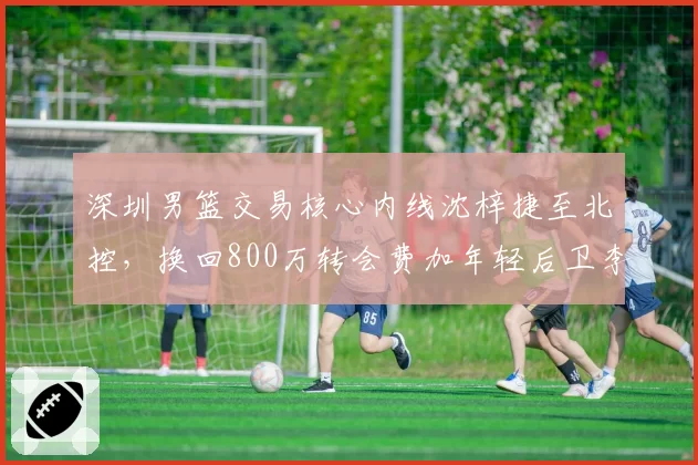 深圳男篮交易核心内线沈梓捷至北控,换回800万转会费加年轻后卫李佳恒