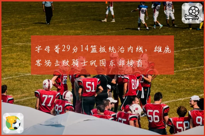 字母哥29分14篮板统治内线，雄鹿客场击败骑士巩固东部榜首