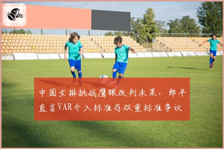 中国女排挑战鹰眼改判未果，郎平直言VAR介入标准存双重标准争议