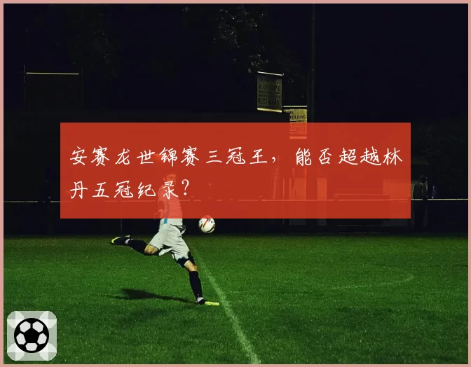 安赛龙世锦赛三冠王，能否超越林丹五冠纪录？