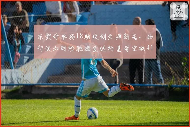 东契奇单场18助攻创生涯新高,独行侠加时险胜掘金送约基奇空砍41+15