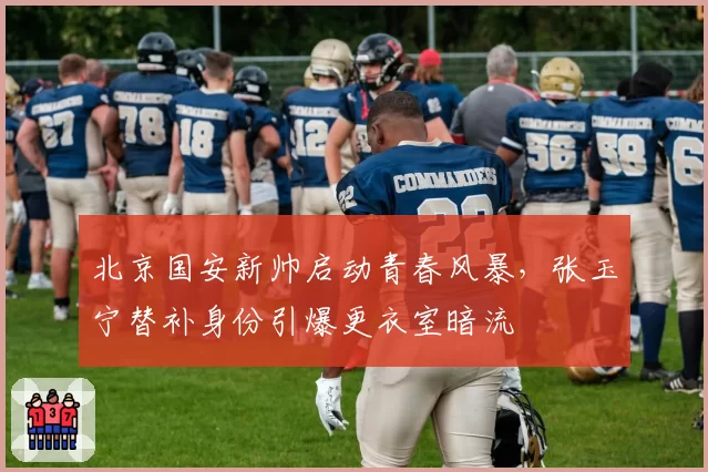 北京国安新帅启动青春风暴，张玉宁替补身份引爆更衣室暗流