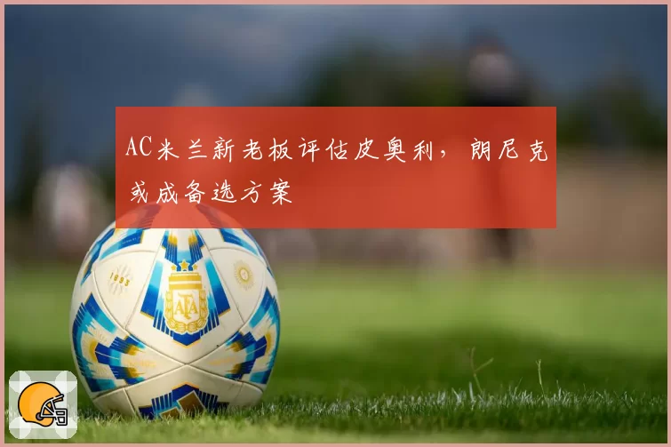 AC米兰新老板评估皮奥利，朗尼克或成备选方案