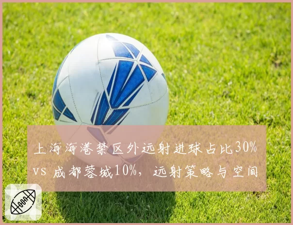 上海海港禁区外远射进球占比30% vs 成都蓉城10%，远射策略与空间利用