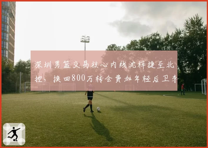 深圳男篮交易核心内线沈梓捷至北控,换回800万转会费加年轻后卫李佳恒