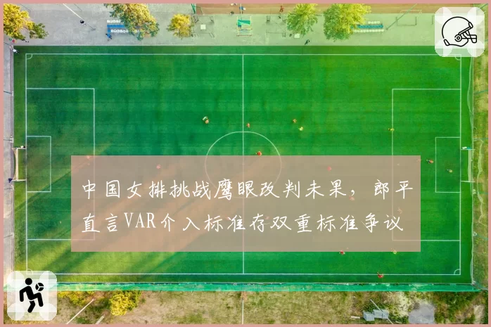 中国女排挑战鹰眼改判未果，郎平直言VAR介入标准存双重标准争议