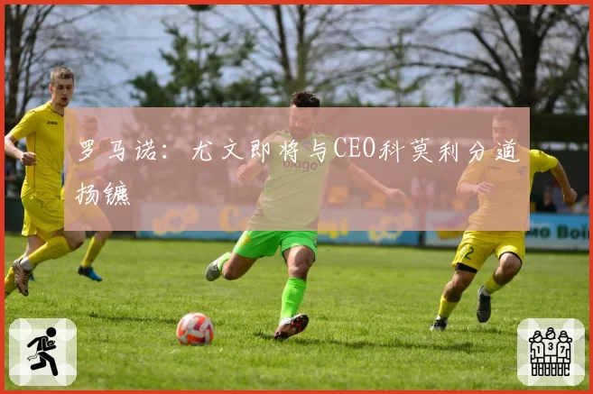 罗马诺:尤文即将与CEO科莫利分道扬镳