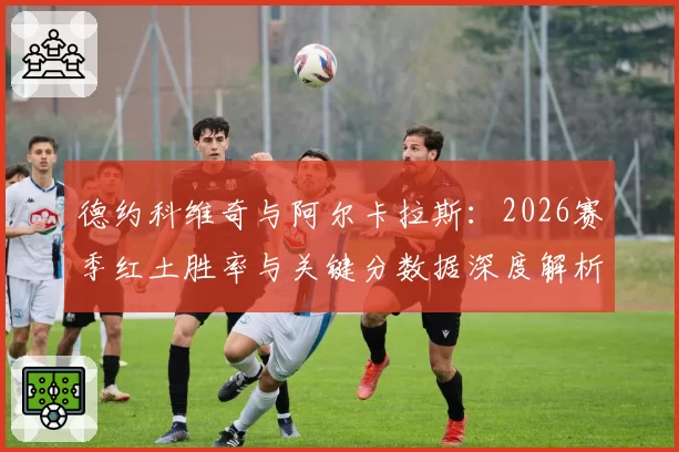 德约科维奇与阿尔卡拉斯:2026赛季红土胜率与关键分数据深度解析