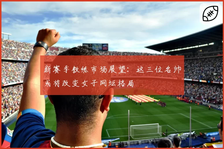 新赛季教练市场展望：这三位名帅或将改变女子网坛格局