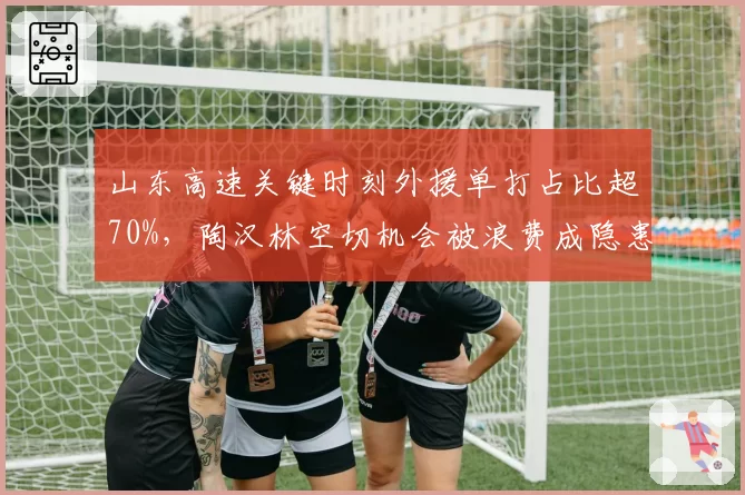 山东高速关键时刻外援单打占比超70%，陶汉林空切机会被浪费成隐患