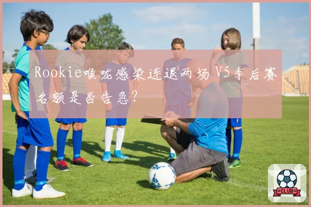 Rookie喉咙感染连退两场 V5季后赛名额是否告急?