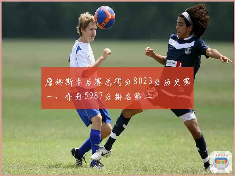 詹姆斯季后赛总得分8023分历史第一，乔丹5987分排名第二