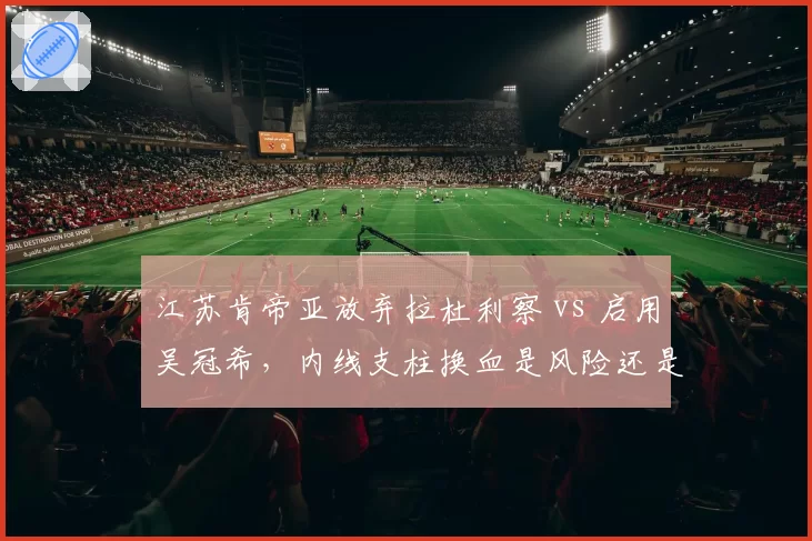 江苏肯帝亚放弃拉杜利察 vs 启用吴冠希,内线支柱换血是风险还是机遇?