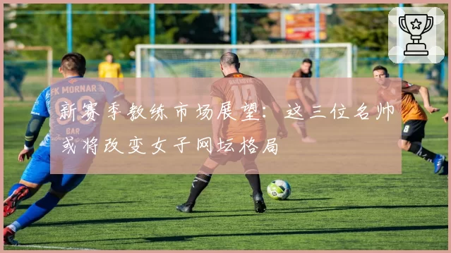 新赛季教练市场展望：这三位名帅或将改变女子网坛格局